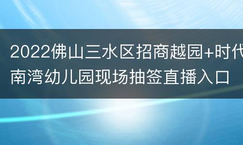 2022佛山三水区招商越园+时代南湾幼儿园现场抽签直播入口