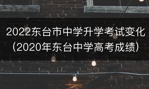 2022东台市中学升学考试变化（2020年东台中学高考成绩）