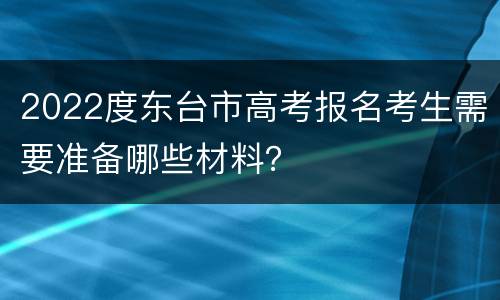 2022度东台市高考报名考生需要准备哪些材料？