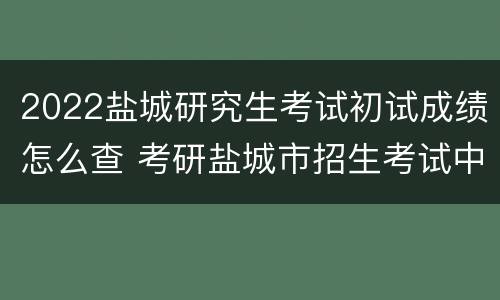 2022盐城研究生考试初试成绩怎么查 考研盐城市招生考试中心