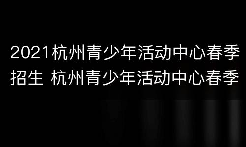 2021杭州青少年活动中心春季招生 杭州青少年活动中心春季报名