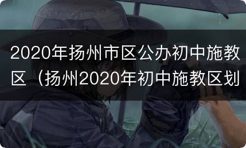 2020年扬州市区公办初中施教区（扬州2020年初中施教区划定）