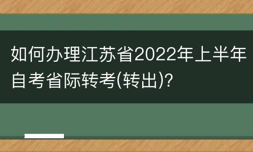 如何办理江苏省2022年上半年自考省际转考(转出)?