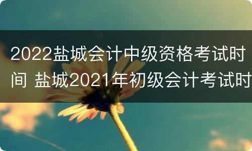 2022盐城会计中级资格考试时间 盐城2021年初级会计考试时间