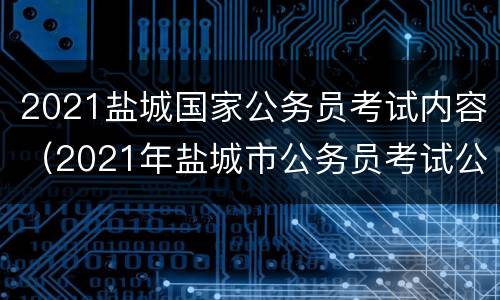 2021盐城国家公务员考试内容（2021年盐城市公务员考试公告）