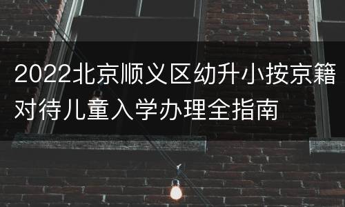 2022北京顺义区幼升小按京籍对待儿童入学办理全指南