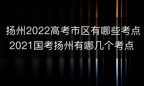 扬州2022高考市区有哪些考点 2021国考扬州有哪几个考点