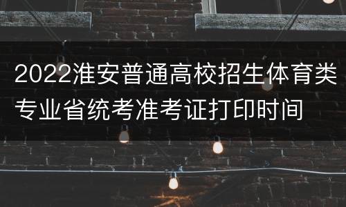 2022淮安普通高校招生体育类专业省统考准考证打印时间