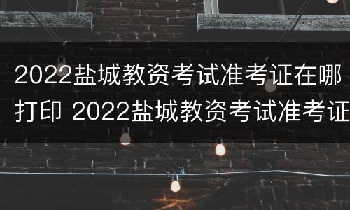 2022盐城教资考试准考证在哪打印 2022盐城教资考试准考证在哪打印啊