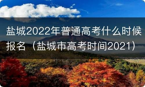 盐城2022年普通高考什么时候报名（盐城市高考时间2021）