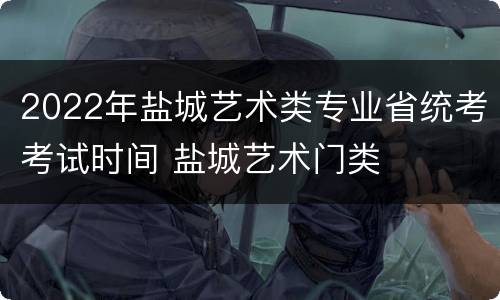 2022年盐城艺术类专业省统考考试时间 盐城艺术门类