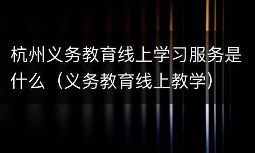 杭州义务教育线上学习服务是什么（义务教育线上教学）