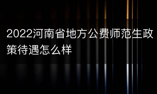 2022河南省地方公费师范生政策待遇怎么样