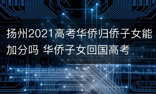 扬州2021高考华侨归侨子女能加分吗 华侨子女回国高考