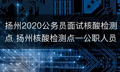 扬州2020公务员面试核酸检测点 扬州核酸检测点一公职人员