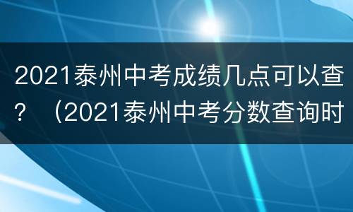 2021泰州中考成绩几点可以查？（2021泰州中考分数查询时间）