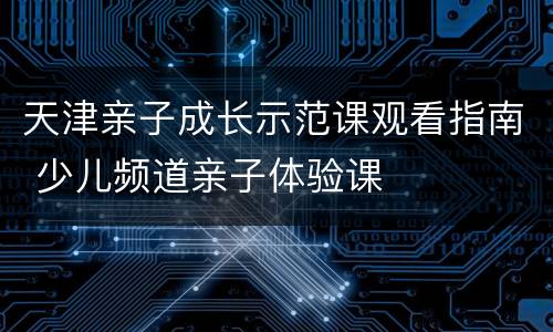 天津亲子成长示范课观看指南 少儿频道亲子体验课