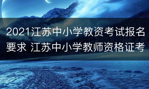 2021江苏中小学教资考试报名要求 江苏中小学教师资格证考试报名时间