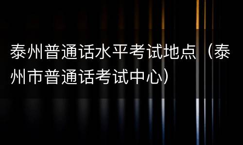 泰州普通话水平考试地点（泰州市普通话考试中心）