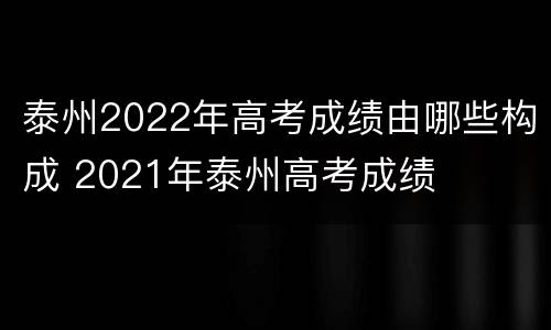 泰州2022年高考成绩由哪些构成 2021年泰州高考成绩