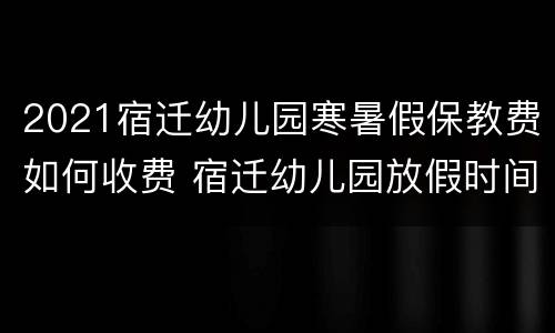 2021宿迁幼儿园寒暑假保教费如何收费 宿迁幼儿园放假时间2020暑假