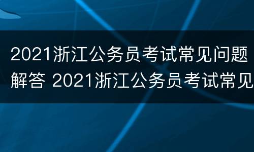 2021浙江公务员考试常见问题解答 2021浙江公务员考试常见问题解答视频