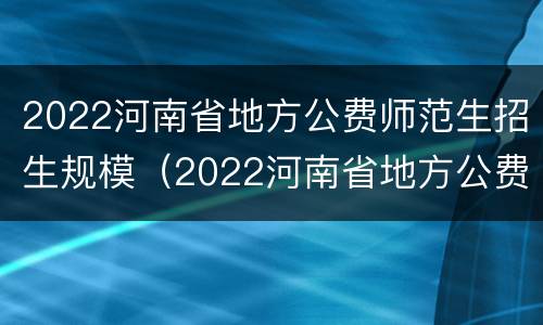 2022河南省地方公费师范生招生规模（2022河南省地方公费师范生招生规模多少）