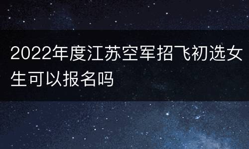 2022年度江苏空军招飞初选女生可以报名吗