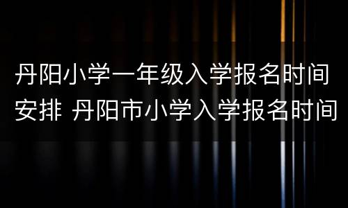 丹阳小学一年级入学报名时间安排 丹阳市小学入学报名时间