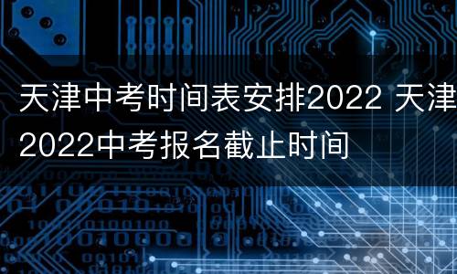 天津中考时间表安排2022 天津2022中考报名截止时间