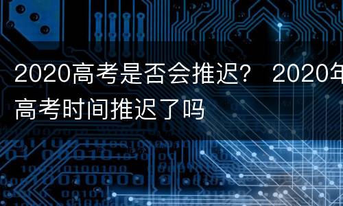 2020高考是否会推迟？ 2020年高考时间推迟了吗