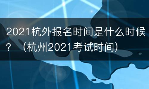 2021杭外报名时间是什么时候？（杭州2021考试时间）