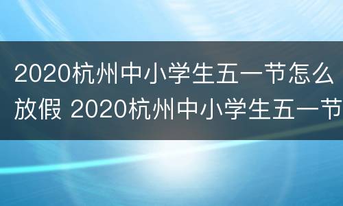 2020杭州中小学生五一节怎么放假 2020杭州中小学生五一节怎么放假的