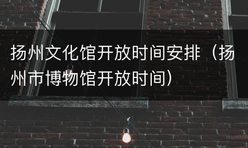 扬州文化馆开放时间安排（扬州市博物馆开放时间）