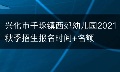 兴化市千垛镇西郊幼儿园2021秋季招生报名时间+名额