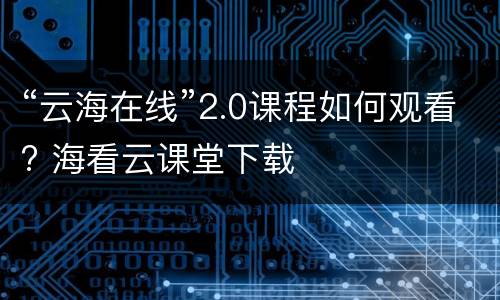 “云海在线”2.0课程如何观看? 海看云课堂下载