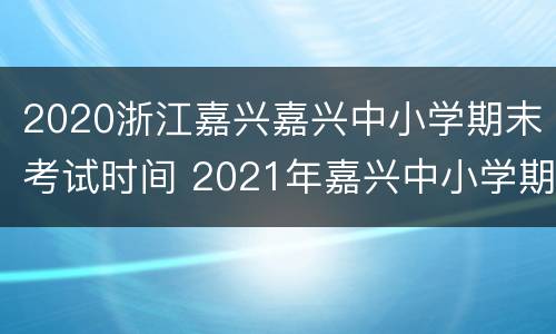 2020浙江嘉兴嘉兴中小学期末考试时间 2021年嘉兴中小学期末考试时间