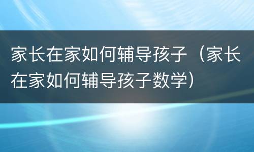 家长在家如何辅导孩子（家长在家如何辅导孩子数学）