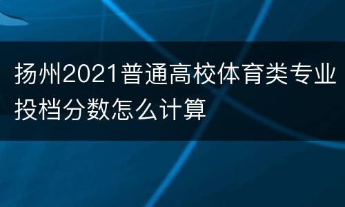 扬州2021普通高校体育类专业投档分数怎么计算