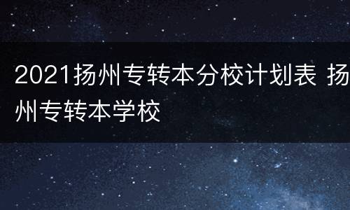 2021扬州专转本分校计划表 扬州专转本学校