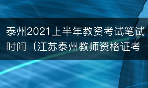 泰州2021上半年教资考试笔试时间（江苏泰州教师资格证考试时间安排）