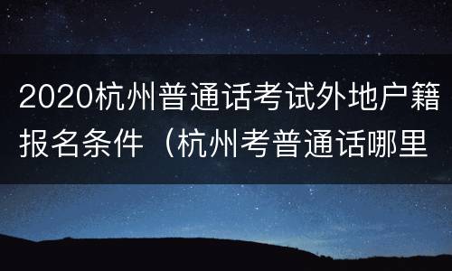 2020杭州普通话考试外地户籍报名条件（杭州考普通话哪里报名）