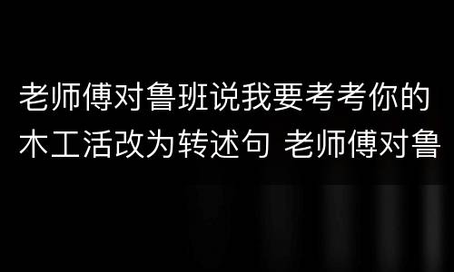 老师傅对鲁班说我要考考你的木工活改为转述句 老师傅对鲁班说我要考考你的木工活改为转述句是什么