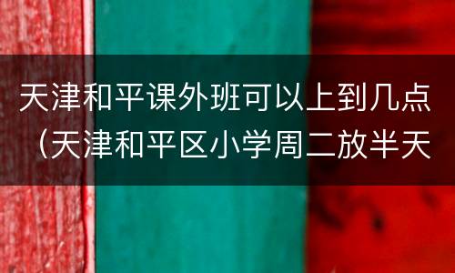 天津和平课外班可以上到几点（天津和平区小学周二放半天吗）