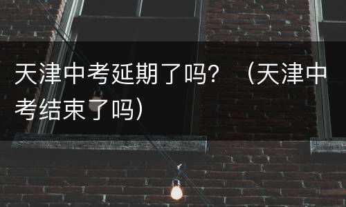 天津中考延期了吗？（天津中考结束了吗）