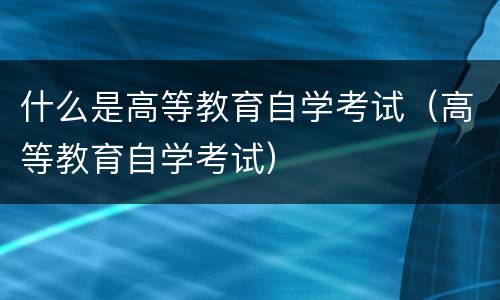 什么是高等教育自学考试（高等教育自学考试）