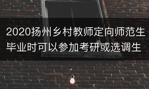 2020扬州乡村教师定向师范生毕业时可以参加考研或选调生吗