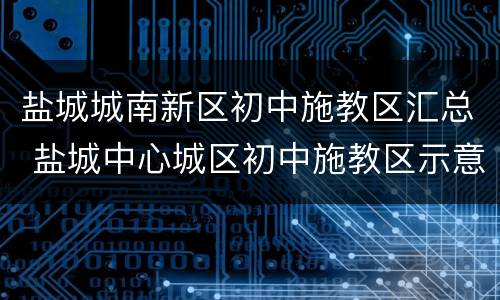 盐城城南新区初中施教区汇总 盐城中心城区初中施教区示意图