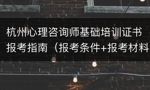 杭州心理咨询师基础培训证书报考指南（报考条件+报考材料+报考流程）