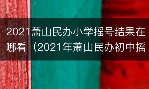 2021萧山民办小学摇号结果在哪看（2021年萧山民办初中摇号）